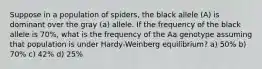 Suppose in a population of spiders, the black allele (A) is dominant over the gray (a) allele. If the frequency of the black allele is 70%, what is the frequency of the Aa genotype assuming that population is under Hardy-Weinberg equilibrium? a) 50% b) 70% c) 42% d) 25%