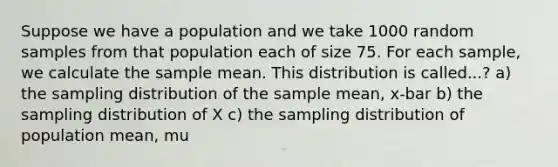 Suppose we have a population and we take 1000 random samples from that population each of size 75. For each sample, we calculate the sample mean. This distribution is called...? a) the sampling distribution of the sample mean, x-bar b) the sampling distribution of X c) the sampling distribution of population mean, mu