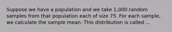 Suppose we have a population and we take 1,000 random samples from that population each of size 75. For each sample, we calculate the sample mean. This distribution is called ...