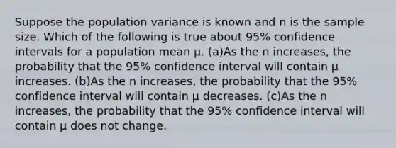 Suppose the population variance is known and n is the sample size. Which of the following is true about 95% confidence intervals for a population mean μ. (a)As the n increases, the probability that the 95% confidence interval will contain μ increases. (b)As the n increases, the probability that the 95% confidence interval will contain μ decreases. (c)As the n increases, the probability that the 95% confidence interval will contain μ does not change.