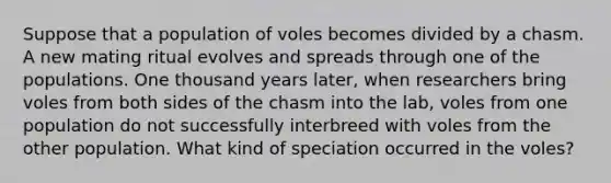 Suppose that a population of voles becomes divided by a chasm. A new mating ritual evolves and spreads through one of the populations. One thousand years later, when researchers bring voles from both sides of the chasm into the lab, voles from one population do not successfully interbreed with voles from the other population. What kind of speciation occurred in the voles?