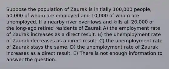 Suppose the population of Zaurak is initially 100,000 people, 50,000 of whom are employed and 10,000 of whom are unemployed. If a nearby river overflows and kills all 20,000 of the long-ago retired residents of Zaurak A) the employment rate of Zaurak increases as a direct result. B) the unemployment rate of Zaurak decreases as a direct result. C) the unemployment rate of Zaurak stays the same. D) the unemployment rate of Zaurak increases as a direct result. E) There is not enough information to answer the question.