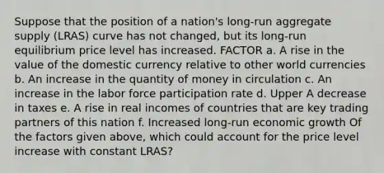 Suppose that the position of a​ nation's long-run aggregate supply​ (LRAS) curve has not​ changed, but its​ long-run equilibrium price level has increased. FACTOR a. A rise in the value of the domestic currency relative to other world currencies b. An increase in the quantity of money in circulation c. An increase in the labor force participation rate d. Upper A decrease in taxes e. A rise in real incomes of countries that are key trading partners of this nation f. Increased​ long-run economic growth Of the factors given​ above, which could account for the price level increase with constant​ LRAS?