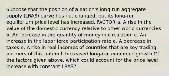 Suppose that the position of a​ nation's long-run aggregate supply​ (LRAS) curve has not​ changed, but its​ long-run equilibrium price level has increased. FACTOR a. A rise in the value of the domestic currency relative to other world currencies b. An increase in the quantity of money in circulation c. An increase in the labor force participation rate d. A decrease in taxes e. A rise in real incomes of countries that are key trading partners of this nation f. Increased​ long-run economic growth Of the factors given​ above, which could account for the price level increase with constant​ LRAS?