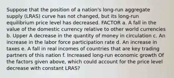 Suppose that the position of a​ nation's long-run aggregate supply​ (LRAS) curve has not​ changed, but its​ long-run equilibrium price level has decreased. FACTOR a. A fall in the value of the domestic currency relative to other world currencies b. Upper A decrease in the quantity of money in circulation c. An increase in the labor force participation rate d. An increase in taxes e. A fall in real incomes of countries that are key trading partners of this nation f. Increased​ long-run economic growth Of the factors given​ above, which could account for the price level decrease with constant​ LRAS?