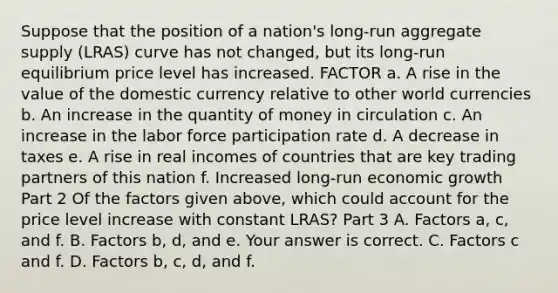 Suppose that the position of a​ nation's long-run aggregate supply​ (LRAS) curve has not​ changed, but its​ long-run equilibrium price level has increased. FACTOR a. A rise in the value of the domestic currency relative to other world currencies b. An increase in the quantity of money in circulation c. An increase in the labor force participation rate d. A decrease in taxes e. A rise in real incomes of countries that are key trading partners of this nation f. Increased​ long-run economic growth Part 2 Of the factors given​ above, which could account for the price level increase with constant​ LRAS? Part 3 A. Factors​ a, c, and f. B. Factors​ b, d, and e. Your answer is correct. C. Factors c and f. D. Factors​ b, c,​ d, and f.