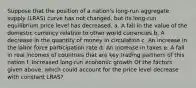 Suppose that the position of a​ nation's long-run aggregate supply​ (LRAS) curve has not​ changed, but its​ long-run equilibrium price level has decreased. a. A fall in the value of the domestic currency relative to other world currencies b. A decrease in the quantity of money in circulation c. An increase in the labor force participation rate d. An increase in taxes e. A fall in real incomes of countries that are key trading partners of this nation f. Increased​ long-run economic growth Of the factors given​ above, which could account for the price level decrease with constant​ LRAS?