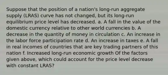 Suppose that the position of a​ nation's long-run aggregate supply​ (LRAS) curve has not​ changed, but its​ long-run equilibrium price level has decreased. a. A fall in the value of the domestic currency relative to other world currencies b. A decrease in the quantity of money in circulation c. An increase in the labor force participation rate d. An increase in taxes e. A fall in real incomes of countries that are key trading partners of this nation f. Increased​ long-run economic growth Of the factors given​ above, which could account for the price level decrease with constant​ LRAS?