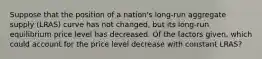 Suppose that the position of a nation's long-run aggregate supply (LRAS) curve has not changed, but its long-run equilibrium price level has decreased. Of the factors given, which could account for the price level decrease with constant LRAS?