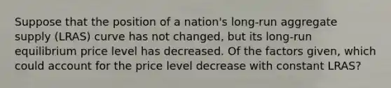 Suppose that the position of a nation's long-run aggregate supply (LRAS) curve has not changed, but its long-run equilibrium price level has decreased. Of the factors given, which could account for the price level decrease with constant LRAS?