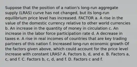 Suppose that the position of a​ nation's long-run aggregate supply​ (LRAS) curve has not​ changed, but its​ long-run equilibrium price level has increased. FACTOR a. A rise in the value of the domestic currency relative to other world currencies b. An increase in the quantity of money in circulation c. An increase in the labor force participation rate d. A decrease in taxes e. A rise in real incomes of countries that are key trading partners of this nation f. Increased​ long-run economic growth Of the factors given​ above, which could account for the price level increase with constant​ LRAS? A. Factors​ b, d, and e. B. Factors​ a, c, and f. C. Factors​ b, c,​ d, and f. D. Factors c and f.