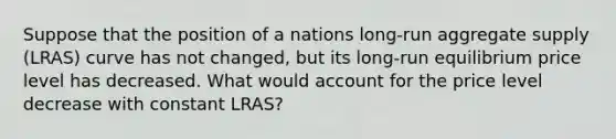 Suppose that the position of a nations long-run aggregate supply (LRAS) curve has not changed, but its long-run equilibrium price level has decreased. What would account for the price level decrease with constant LRAS?