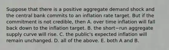 Suppose that there is a positive aggregate demand shock and the central bank commits to an inflation rate target. But if the commitment is not​ credible, then A. over time inflation will fall back down to the inflation target. B. the short−run aggregate supply curve will rise. C. the​ public's expected inflation will remain unchanged. D. all of the above. E. both A and B.