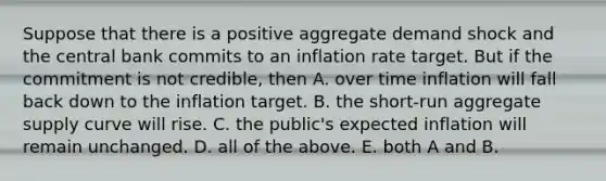 Suppose that there is a positive aggregate demand shock and the central bank commits to an inflation rate target. But if the commitment is not​ credible, then A. over time inflation will fall back down to the inflation target. B. the short-run aggregate supply curve will rise. C. the​ public's expected inflation will remain unchanged. D. all of the above. E. both A and B.