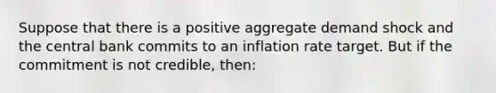 Suppose that there is a positive aggregate demand shock and the central bank commits to an inflation rate target. But if the commitment is not​ credible, then: