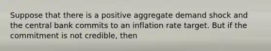 Suppose that there is a positive aggregate demand shock and the central bank commits to an inflation rate target. But if the commitment is not credible, then