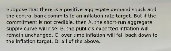 Suppose that there is a positive aggregate demand shock and the central bank commits to an inflation rate target. But if the commitment is not​ credible, then A. the short-run aggregate supply curve will rise. B. the​ public's expected inflation will remain unchanged. C. over time inflation will fall back down to the inflation target. D. all of the above.