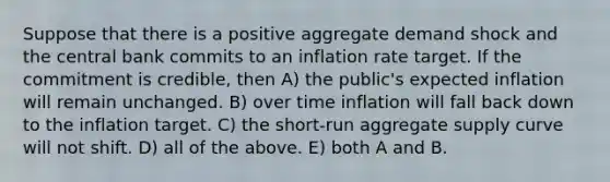 Suppose that there is a positive aggregate demand shock and the central bank commits to an inflation rate target. If the commitment is credible, then A) the public's expected inflation will remain unchanged. B) over time inflation will fall back down to the inflation target. C) the short-run aggregate supply curve will not shift. D) all of the above. E) both A and B.