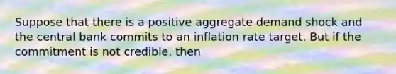 Suppose that there is a positive aggregate demand shock and the central bank commits to an inflation rate target. But if the commitment is not​ credible, then