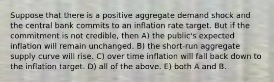 Suppose that there is a positive aggregate demand shock and the central bank commits to an inflation rate target. But if the commitment is not credible, then A) the public's expected inflation will remain unchanged. B) the short-run aggregate supply curve will rise. C) over time inflation will fall back down to the inflation target. D) all of the above. E) both A and B.