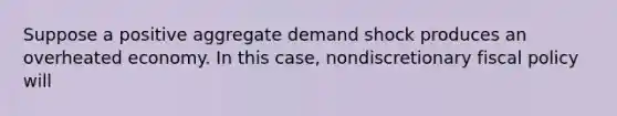 Suppose a positive aggregate demand shock produces an overheated economy. In this case, nondiscretionary fiscal policy will