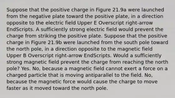 Suppose that the positive charge in Figure 21.9a were launched from the negative plate toward the positive plate, in a direction opposite to the electric field Upper E Overscript right-arrow EndScripts. A sufficiently strong electric field would prevent the charge from striking the positive plate. Suppose that the positive charge in Figure 21.9b were launched from the south pole toward the north pole, in a direction opposite to the magnetic field Upper B Overscript right-arrow EndScripts. Would a sufficiently strong magnetic field prevent the charge from reaching the north pole? Yes. No, because a magnetic field cannot exert a force on a charged particle that is moving antiparallel to the field. No, because the magnetic force would cause the charge to move faster as it moved toward the north pole.