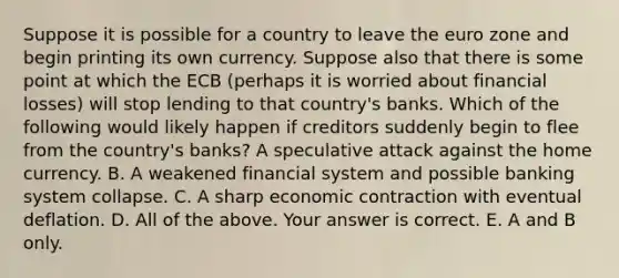 Suppose it is possible for a country to leave the euro zone and begin printing its own currency. Suppose also that there is some point at which the ECB​ (perhaps it is worried about financial​ losses) will stop lending to that​ country's banks. Which of the following would likely happen if creditors suddenly begin to flee from the​ country's banks? A speculative attack against the home currency. B. A weakened financial system and possible banking system collapse. C. A sharp economic contraction with eventual deflation. D. All of the above. Your answer is correct. E. A and B only.