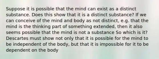 Suppose it is possible that the mind can exist as a distinct substance. Does this show that it is a distinct substance? If we can conceive of the mind and body as not distinct, e.g. that the mind is the thinking part of something extended, then it also seems possible that the mind is not a substance So which is it? Descartes must show not only that it is possible for the mind to be independent of the body, but that it is impossible for it to be dependent on the body