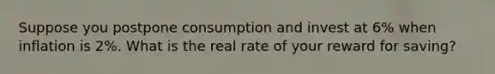 Suppose you postpone consumption and invest at 6% when inflation is 2%. What is the real rate of your reward for saving?