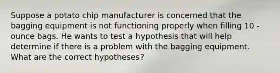 Suppose a potato chip manufacturer is concerned that the bagging equipment is not functioning properly when filling 10 -ounce bags. He wants to test a hypothesis that will help determine if there is a problem with the bagging equipment. What are the correct hypotheses?