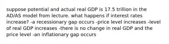 suppose potential and actual real GDP is 17.5 trillion in the AD/AS model from lecture. what happens if interest rates increase? -a recessionary gap occurs -price level increases -level of real GDP increases -there is no change in real GDP and the price level -an inflationary gap occurs