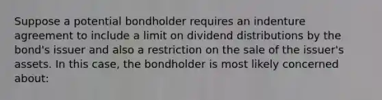 Suppose a potential bondholder requires an indenture agreement to include a limit on dividend distributions by the bond's issuer and also a restriction on the sale of the issuer's assets. In this case, the bondholder is most likely concerned about: