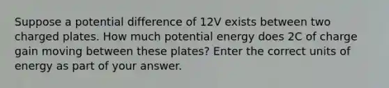 Suppose a potential difference of 12V exists between two charged plates. How much potential energy does 2C of charge gain moving between these plates? Enter the correct units of energy as part of your answer.