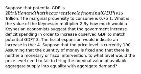 Suppose that potential GDP is 20 trillion and that the current level of nominal GDP is16 Trillion. The marginal propensity to consume is 0.75 1. What is the value of the Keynesian multiplier 2.By how much would a Keynesian economists suggest that the government increase deficit spending in order to increase observed GDP to match potential GDP? 3. The fiscal expansion would indicate an increase in the: 4. Suppose that the price level is currently 100. Assuming that the quantity of money is fixed and that there is neither a monetary or fiscal intervention, to what level would the price level need to fall to bring the nominal value of available aggregate supply into equality with aggregate demand?