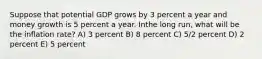 Suppose that potential GDP grows by 3 percent a year and money growth is 5 percent a year. Inthe long run, what will be the inflation rate? A) 3 percent B) 8 percent C) 5/2 percent D) 2 percent E) 5 percent