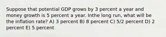 Suppose that potential GDP grows by 3 percent a year and money growth is 5 percent a year. Inthe long run, what will be the inflation rate? A) 3 percent B) 8 percent C) 5/2 percent D) 2 percent E) 5 percent