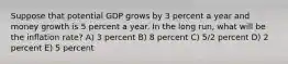 Suppose that potential GDP grows by 3 percent a year and money growth is 5 percent a year. In the long run, what will be the inflation rate? A) 3 percent B) 8 percent C) 5/2 percent D) 2 percent E) 5 percent