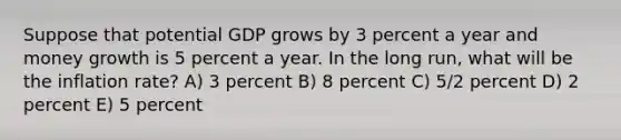 Suppose that potential GDP grows by 3 percent a year and money growth is 5 percent a year. In the long run, what will be the inflation rate? A) 3 percent B) 8 percent C) 5/2 percent D) 2 percent E) 5 percent