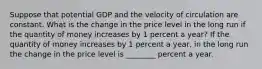 Suppose that potential GDP and the velocity of circulation are constant. What is the change in the price level in the long run if the quantity of money increases by 1 percent a​ year? If the quantity of money increases by 1 percent a​ year, in the long run the change in the price level is ________ percent a year.