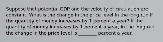 Suppose that potential GDP and the velocity of circulation are constant. What is the change in the price level in the long run if the quantity of money increases by 1 percent a​ year? If the quantity of money increases by 1 percent a​ year, in the long run the change in the price level is ________ percent a year.