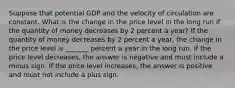 Suppose that potential GDP and the velocity of circulation are constant. What is the change in the price level in the long run if the quantity of money decreases by 2 percent a​ year? If the quantity of money decreases by 2 percent a​ year, the change in the price level is _______ percent a year in the long run. If the price level​ decreases, the answer is negative and must include a minus sign. If the price level​ increases, the answer is positive and must not include a plus sign.