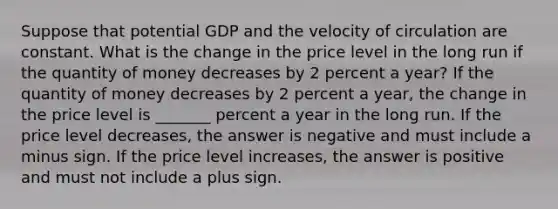 Suppose that potential GDP and the velocity of circulation are constant. What is the change in the price level in the long run if the quantity of money decreases by 2 percent a​ year? If the quantity of money decreases by 2 percent a​ year, the change in the price level is _______ percent a year in the long run. If the price level​ decreases, the answer is negative and must include a minus sign. If the price level​ increases, the answer is positive and must not include a plus sign.