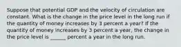 Suppose that potential GDP and the velocity of circulation are constant. What is the change in the price level in the long run if the quantity of money increases by 3 percent a​ year? If the quantity of money increases by 3 percent a​ year, the change in the price level is ______ percent a year in the long run.