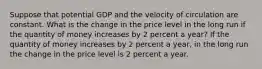 Suppose that potential GDP and the velocity of circulation are constant. What is the change in the price level in the long run if the quantity of money increases by 2 percent a​ year? If the quantity of money increases by 2 percent a​ year, in the long run the change in the price level is 2 percent a year.