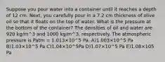 Suppose you pour water into a container until it reaches a depth of 12 cm. Next, you carefully pour in a 7.2 cm thickness of olive oil so that it floats on the top of water. What is the pressure at the bottom of the container? The densities of oil and water are 920 kg/m^3 and 1000 kg/m^3, respectively. The atmospheric pressure is Patm = 1.013×10^5 Pa. A)1.003×10^5 Pa B)1.03×10^5 Pa C)1.04×10^5Pa D)1.07×10^5 Pa E)1.08×105 Pa