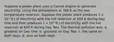 Suppose a power plant uses a Carnot engine to generate electricity, using the atmosphere at 300 K as the low-temperature reservoir. Suppose the power plant produces 1 x 10^6 J of electricity with the hot reservoir at 500 K during Day One and then produces 1 x 10^6 J of electricity with the hot reservoir at 600 K during Day Two. The thermal pollution was: a. greatest on Day One. b. greatest on Day Two. c. the same on both days. d. zero on both days