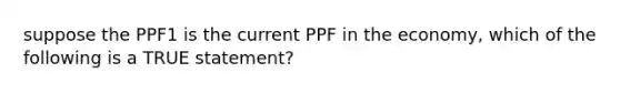 suppose the PPF1 is the current PPF in the economy, which of the following is a TRUE statement?