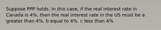 Suppose PPP holds. In this case, if the real interest rate in Canada is 4%, then the real interest rate in the US must be a greater than 4%. b equal to 4%. c less than 4%.