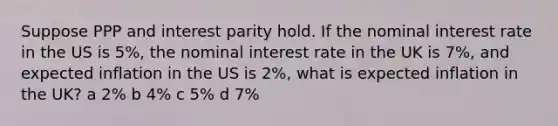 Suppose PPP and interest parity hold. If the nominal interest rate in the US is 5%, the nominal interest rate in the UK is 7%, and expected inflation in the US is 2%, what is expected inflation in the UK? a 2% b 4% c 5% d 7%