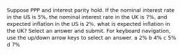 Suppose PPP and interest parity hold. If the nominal interest rate in the US is 5%, the nominal interest rate in the UK is 7%, and expected inflation in the US is 2%, what is expected inflation in the UK? Select an answer and submit. For keyboard navigation, use the up/down arrow keys to select an answer. a 2% b 4% c 5% d 7%